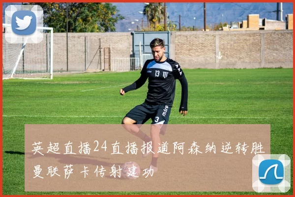 英超直播24直播报道阿森纳逆转胜曼联萨卡传射建功