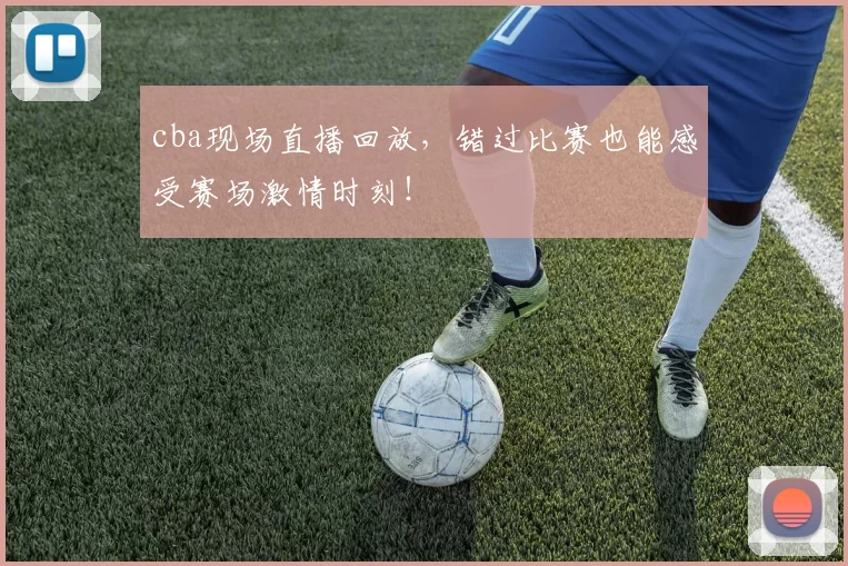 cba现场直播回放，错过比赛也能感受赛场激情时刻！