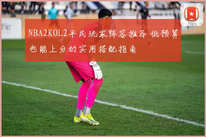NBA2KOL2平民玩家阵容推荐 低预算也能上分的实用搭配指南