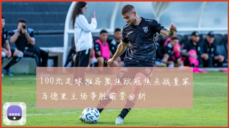 100元足球推荐聚焦欧冠焦点战皇家马德里主场争胜前景分析