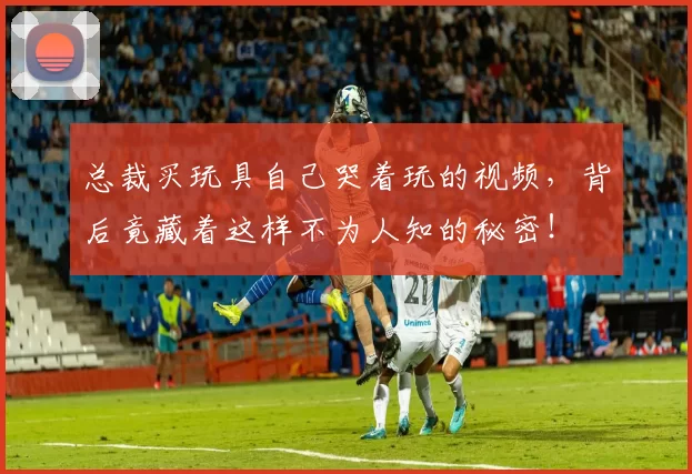 总裁买玩具自己哭着玩的视频，背后竟藏着这样不为人知的秘密！
