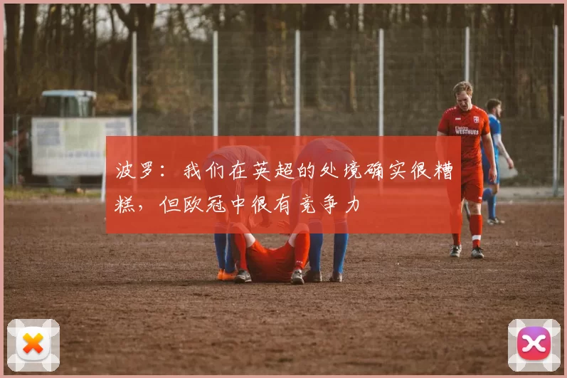 波罗：我们在英超的处境确实很糟糕，但欧冠中很有竞争力