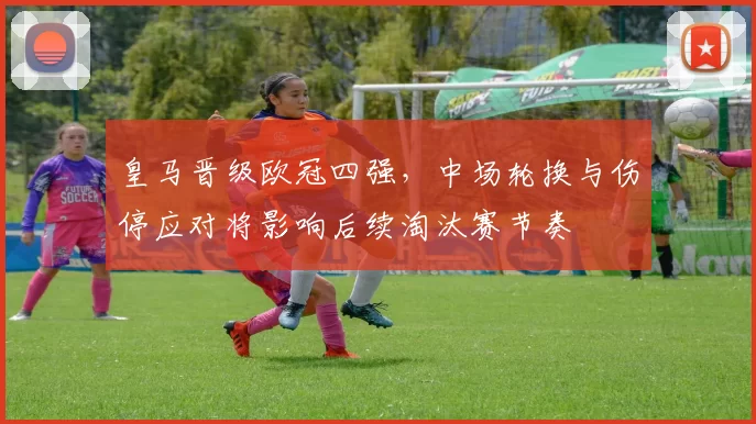 皇马晋级欧冠四强，中场轮换与伤停应对将影响后续淘汰赛节奏