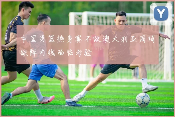 中国男篮热身赛不敌澳大利亚周琦缺阵内线面临考验