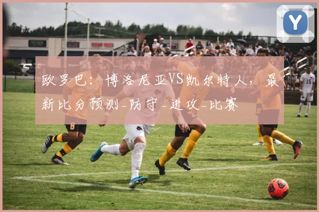 欧罗巴：博洛尼亚VS凯尔特人，最新比分预测_防守_进攻_比赛