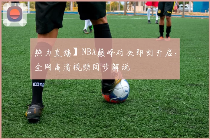 热力直播】NBA巅峰对决即刻开启，全网高清视频同步解说