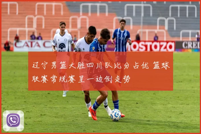 辽宁男篮大胜四川队比分占优 篮球联赛常规赛呈一边倒走势