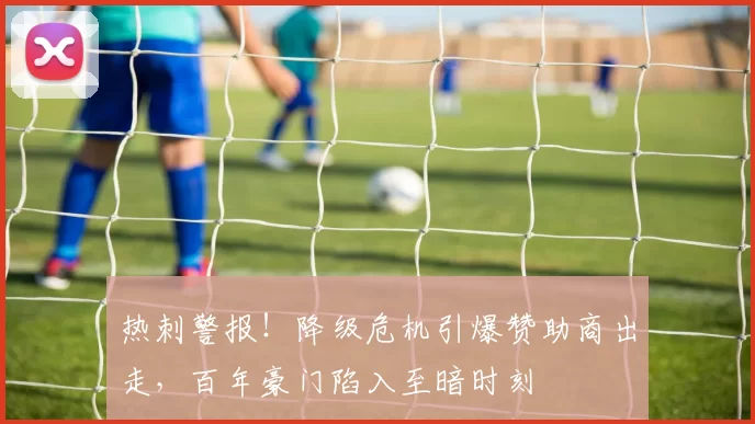 热刺警报！降级危机引爆赞助商出走，百年豪门陷入至暗时刻