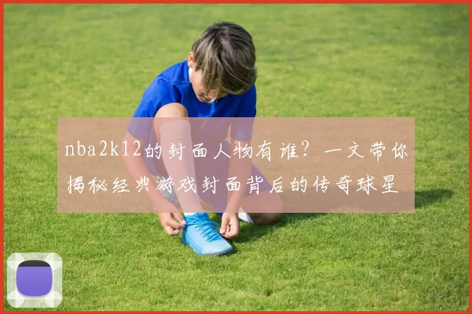 nba2k12的封面人物有谁？一文带你揭秘经典游戏封面背后的传奇球星