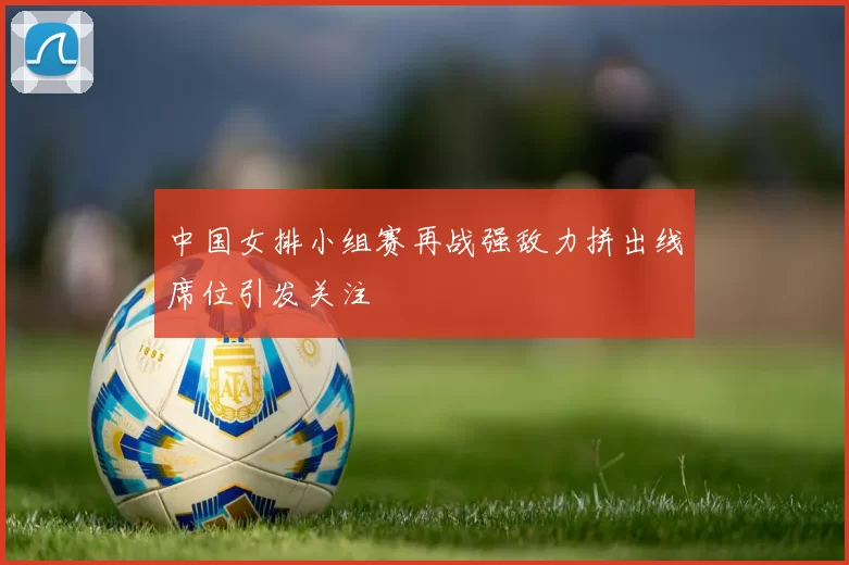 中国女排小组赛再战强敌力拼出线席位引发关注