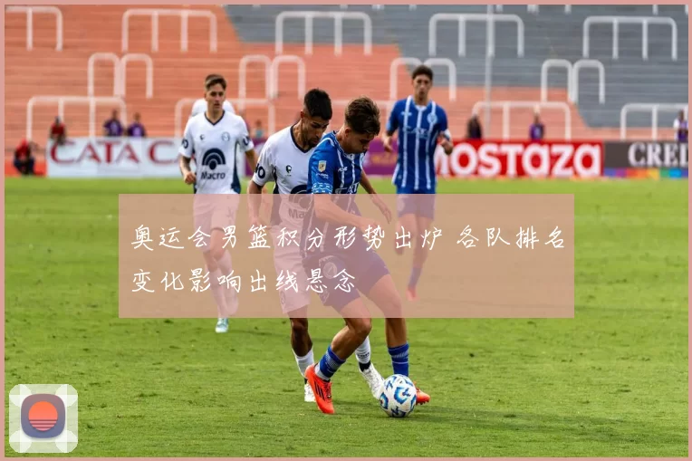 奥运会男篮积分形势出炉 各队排名变化影响出线悬念