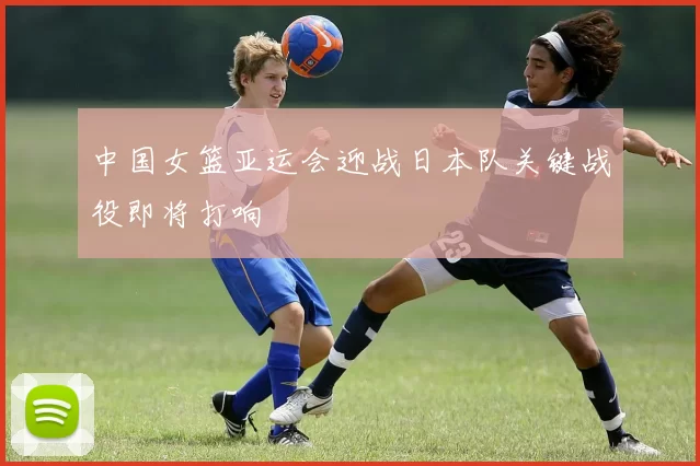 中国女篮亚运会迎战日本队关键战役即将打响