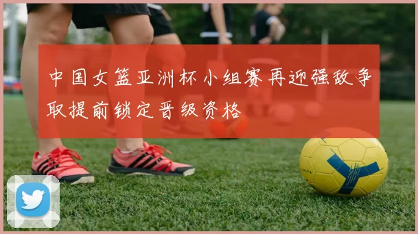 中国女篮亚洲杯小组赛再迎强敌争取提前锁定晋级资格