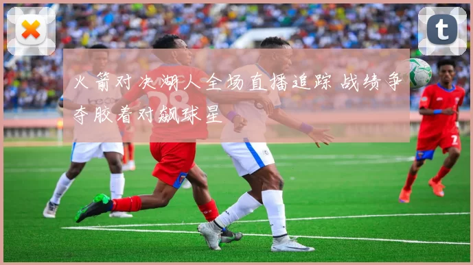 火箭对决湖人全场直播追踪 战绩争夺胶着对飙球星