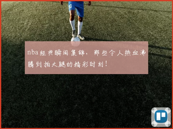 nba经典瞬间集锦，那些令人热血沸腾到拍大腿的精彩时刻！