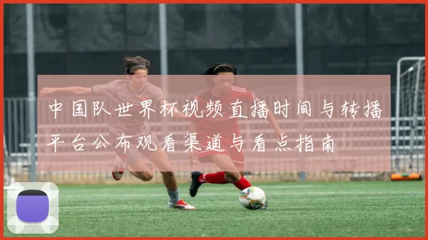 中国队世界杯视频直播时间与转播平台公布观看渠道与看点指南