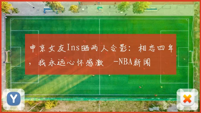 申京女友Ins晒两人合影：相恋四年，我永远心怀感激️-NBA新闻