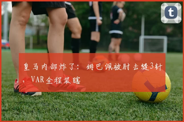 皇马内部炸了：姆巴佩被肘击缝3针，VAR全程装瞎