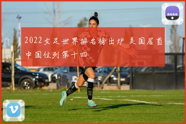 2022女足世界排名榜出炉 美国居首中国位列第十四