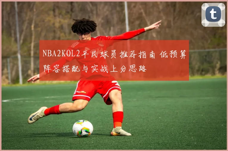 NBA2KOL2平民球员推荐指南 低预算阵容搭配与实战上分思路