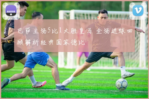 巴萨主场5比1大胜皇马 全场进球回顾解析经典国家德比