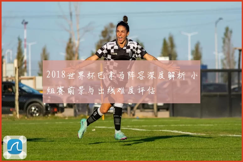 2018世界杯巴拿马阵容深度解析 小组赛前景与出线难度评估