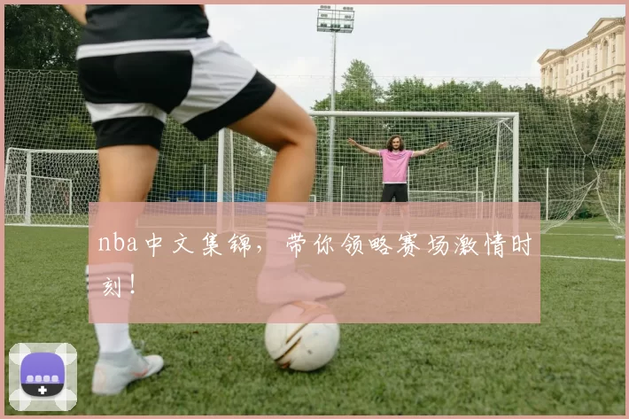 nba中文集锦，带你领略赛场激情时刻！