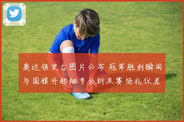 奥运领奖台图片公布 冠军胜利瞬间与国旗升起细节分析及赛场礼仪差异