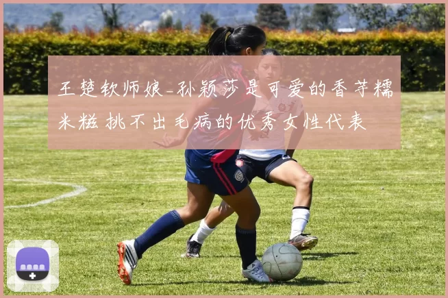 王楚钦师娘_孙颖莎是可爱的香芋糯米糍 挑不出毛病的优秀女性代表