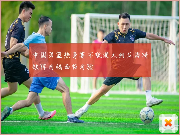 中国男篮热身赛不敌澳大利亚周琦缺阵内线面临考验