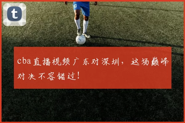 cba直播视频广东对深圳，这场巅峰对决不容错过！
