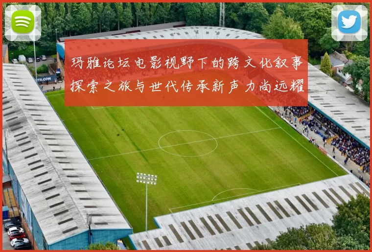 玛雅论坛电影视野下的跨文化叙事探索之旅与世代传承新声力尚远耀