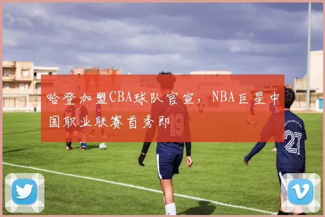 哈登加盟CBA球队官宣，NBA巨星中国职业联赛首秀即
