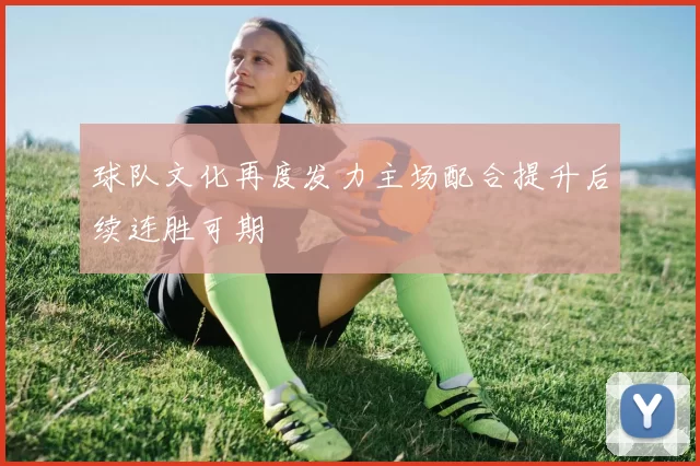 球队文化再度发力主场配合提升后续连胜可期