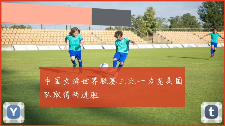 中国女排世界联赛三比一力克美国队取得两连胜