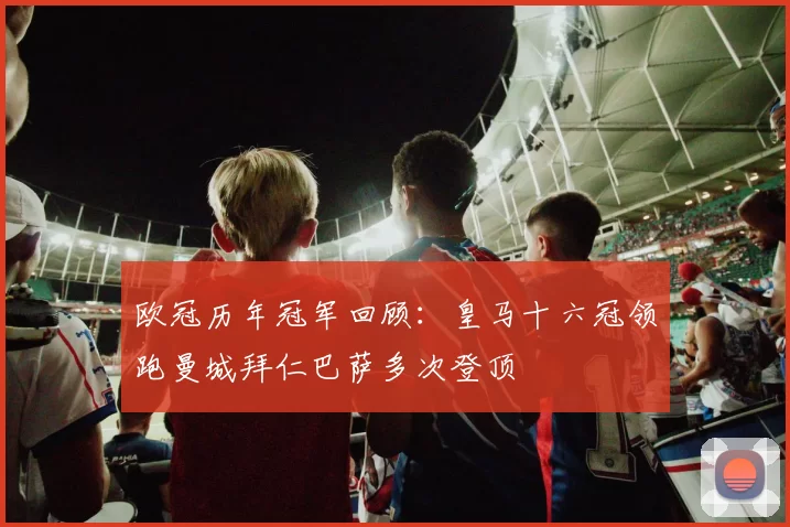欧冠历年冠军回顾：皇马十六冠领跑曼城拜仁巴萨多次登顶