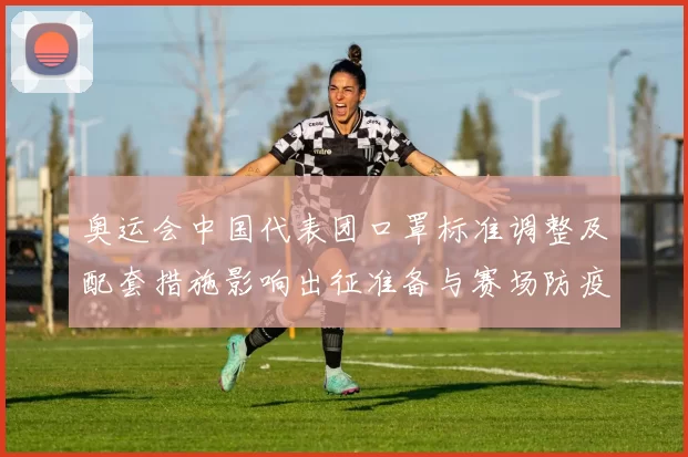 奥运会中国代表团口罩标准调整及配套措施影响出征准备与赛场防疫