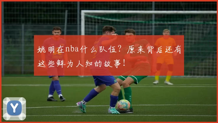 姚明在nba什么队伍？原来背后还有这些鲜为人知的故事！