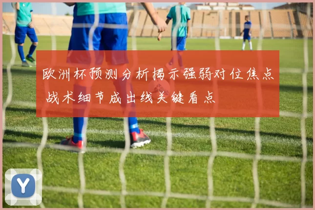 欧洲杯预测分析揭示强弱对位焦点 战术细节成出线关键看点