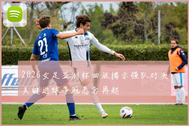 2026女足亚洲杯回放揭示强队对决关键进球争冠悬念再起