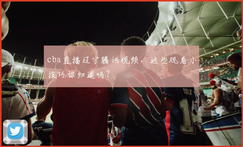 cba直播辽宁腾讯视频，这些观看小技巧你知道吗？