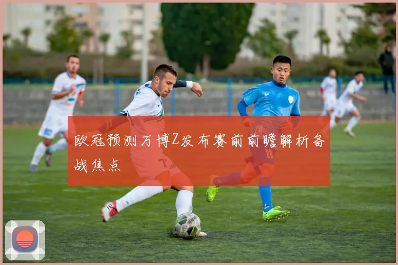 欧冠预测万博Z发布赛前前瞻解析备战焦点