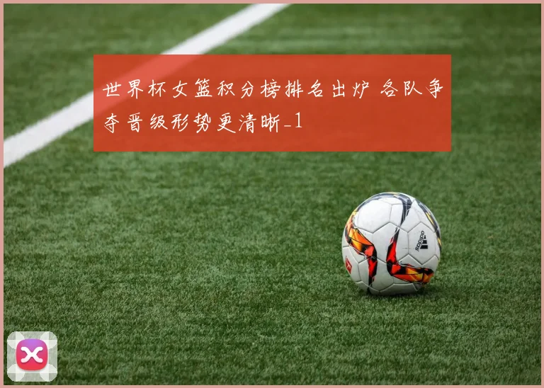 世界杯女篮积分榜排名出炉 各队争夺晋级形势更清晰_1