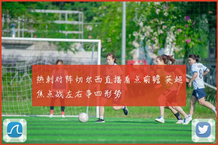 热刺对阵切尔西直播看点前瞻 英超焦点战左右争四形势