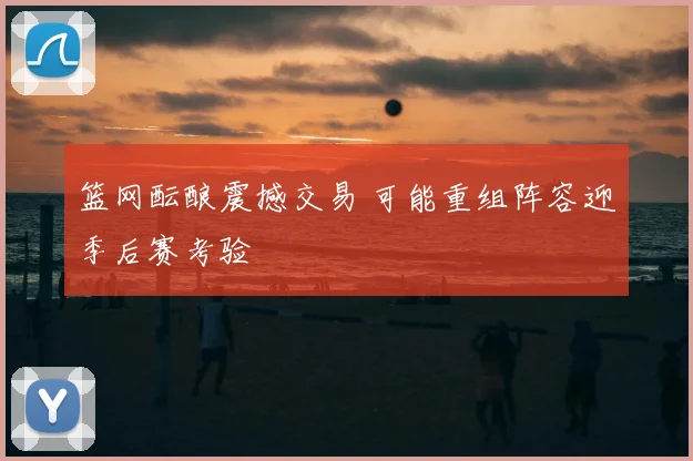 篮网酝酿震撼交易 可能重组阵容迎季后赛考验